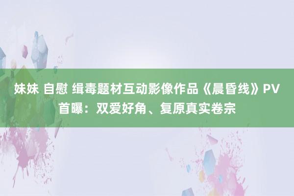 妹妹 自慰 缉毒题材互动影像作品《晨昏线》PV首曝：双爱好角、复原真实卷宗