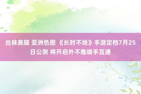丝袜美腿 亚洲色图 《长时不绝》手游定档7月25日公测 将开启外不雅端手互通
