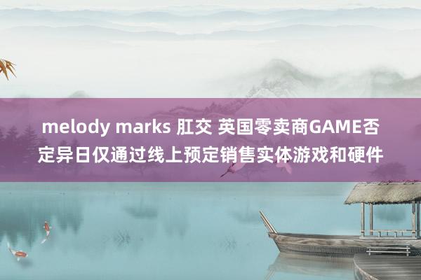 melody marks 肛交 英国零卖商GAME否定异日仅通过线上预定销售实体游戏和硬件