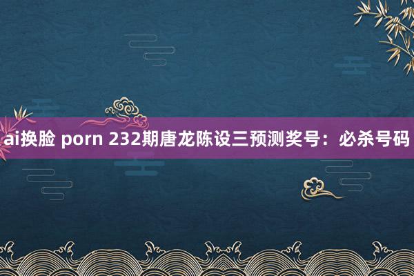ai换脸 porn 232期唐龙陈设三预测奖号：必杀号码