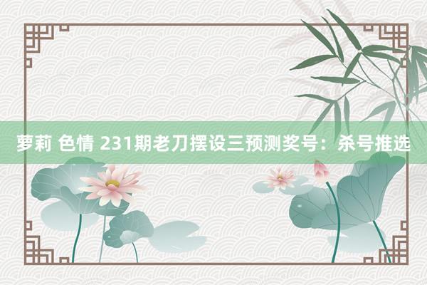 萝莉 色情 231期老刀摆设三预测奖号：杀号推选