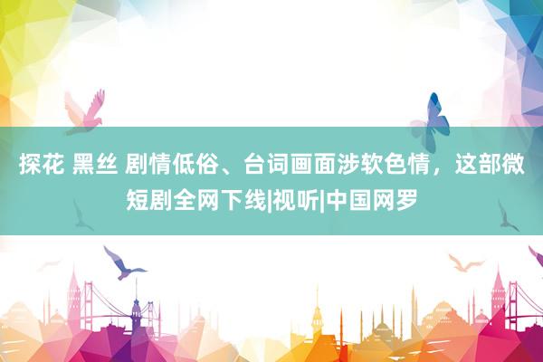 探花 黑丝 剧情低俗、台词画面涉软色情，这部微短剧全网下线|视听|中国网罗