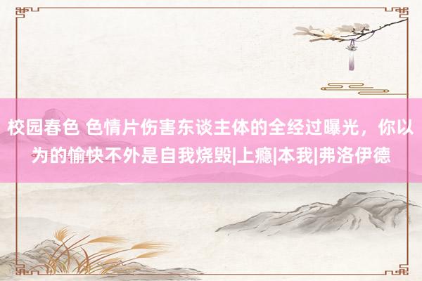 校园春色 色情片伤害东谈主体的全经过曝光，你以为的愉快不外是自我烧毁|上瘾|本我|弗洛伊德