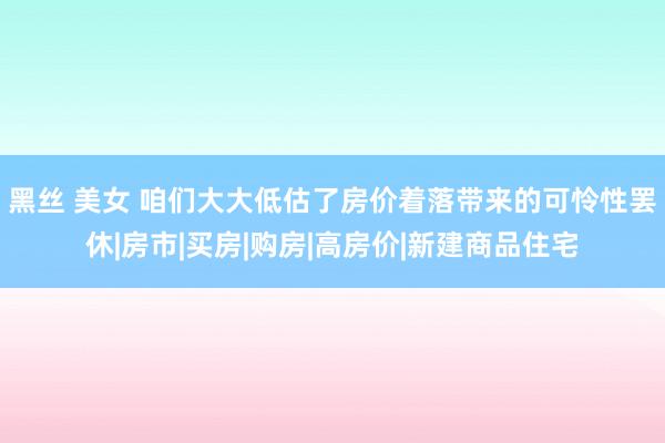 黑丝 美女 咱们大大低估了房价着落带来的可怜性罢休|房市|买房|购房|高房价|新建商品住宅