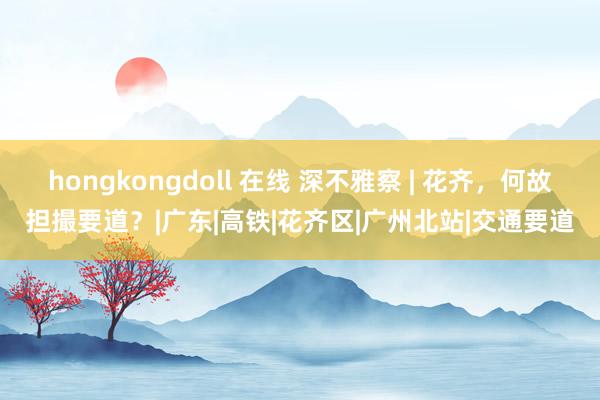 hongkongdoll 在线 深不雅察 | 花齐，何故担撮要道？|广东|高铁|花齐区|广州北站|交通要道
