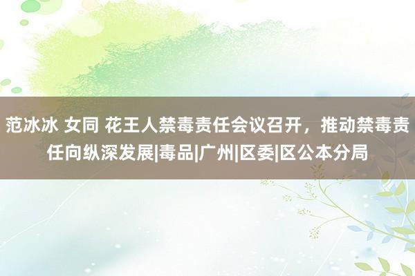 范冰冰 女同 花王人禁毒责任会议召开，推动禁毒责任向纵深发展|毒品|广州|区委|区公本分局