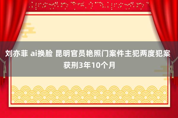 刘亦菲 ai换脸 昆明官员艳照门案件主犯两度犯案 获刑3年10个月