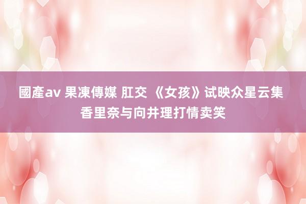 國產av 果凍傳媒 肛交 《女孩》试映众星云集 香里奈与向井理打情卖笑