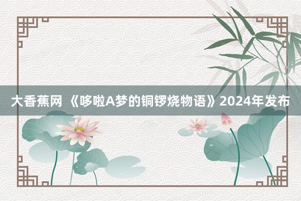 大香蕉网 《哆啦A梦的铜锣烧物语》2024年发布