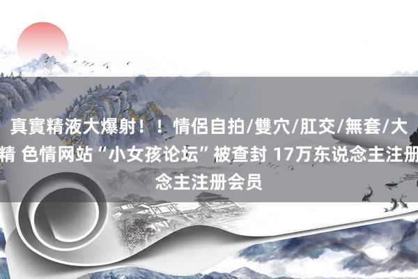 真實精液大爆射！！情侶自拍/雙穴/肛交/無套/大量噴精 色情网站“小女孩论坛”被查封 17万东说念主注册会员