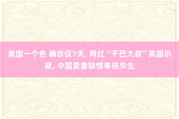 美国一个色 确诊仅7天， 网红“干巴大叔”英国示寂， 中国爱妻缺憾奉陪毕生