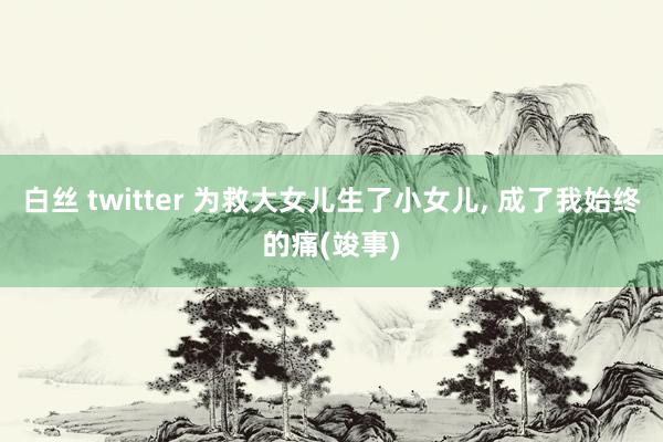 白丝 twitter 为救大女儿生了小女儿， 成了我始终的痛(竣事)