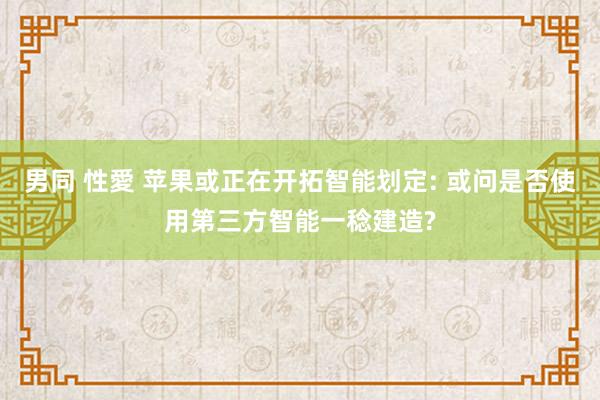 男同 性愛 苹果或正在开拓智能划定: 或问是否使用第三方智能一稔建造?