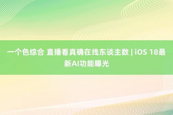 一个色综合 直播看真确在线东谈主数 | iOS 18最新AI功能曝光