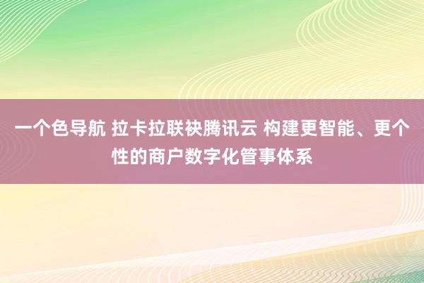 一个色导航 拉卡拉联袂腾讯云 构建更智能、更个性的商户数字化管事体系