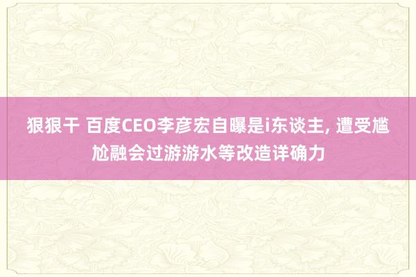 狠狠干 百度CEO李彦宏自曝是i东谈主， 遭受尴尬融会过游游水等改造详确力