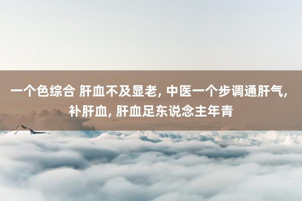 一个色综合 肝血不及显老， 中医一个步调通肝气， 补肝血， 肝血足东说念主年青