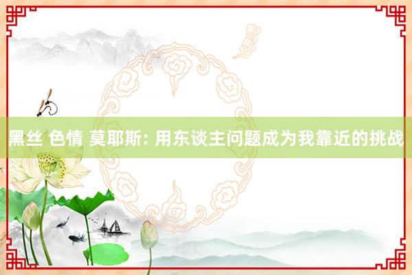 黑丝 色情 莫耶斯: 用东谈主问题成为我靠近的挑战