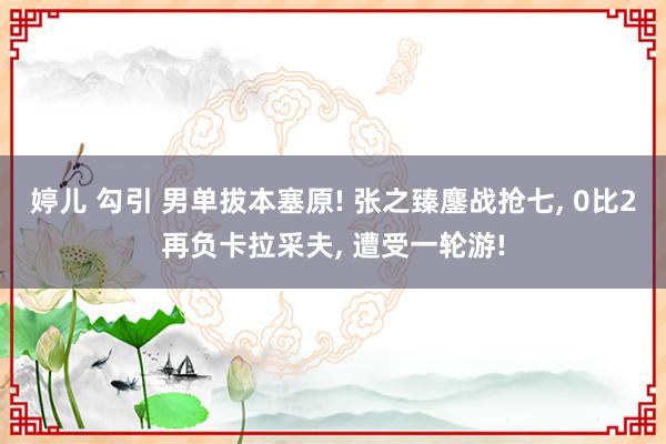 婷儿 勾引 男单拔本塞原! 张之臻鏖战抢七， 0比2再负卡拉采夫， 遭受一轮游!