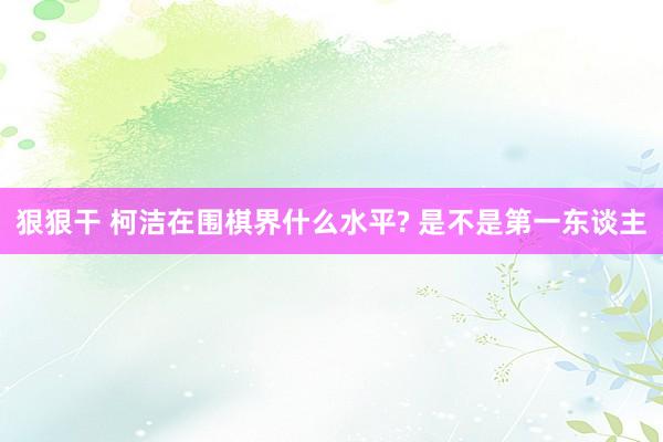 狠狠干 柯洁在围棋界什么水平? 是不是第一东谈主