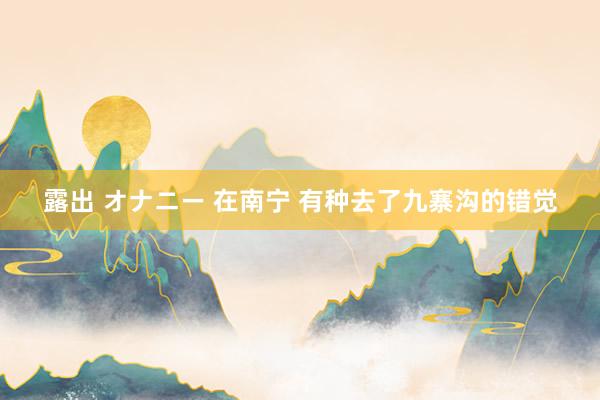 露出 オナニー 在南宁 有种去了九寨沟的错觉