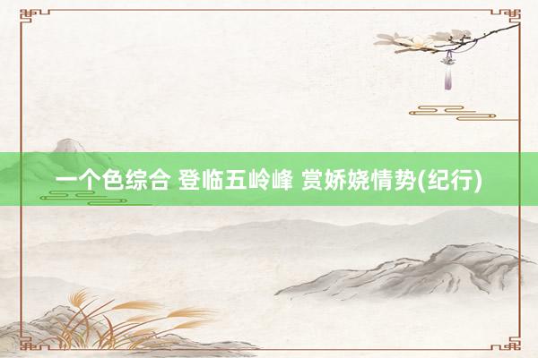一个色综合 登临五岭峰 赏娇娆情势(纪行)