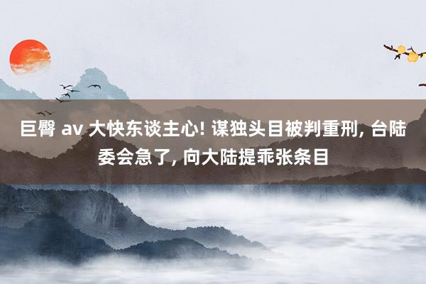 巨臀 av 大快东谈主心! 谋独头目被判重刑， 台陆委会急了， 向大陆提乖张条目