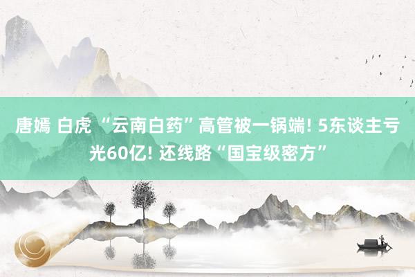 唐嫣 白虎 “云南白药”高管被一锅端! 5东谈主亏光60亿! 还线路“国宝级密方”