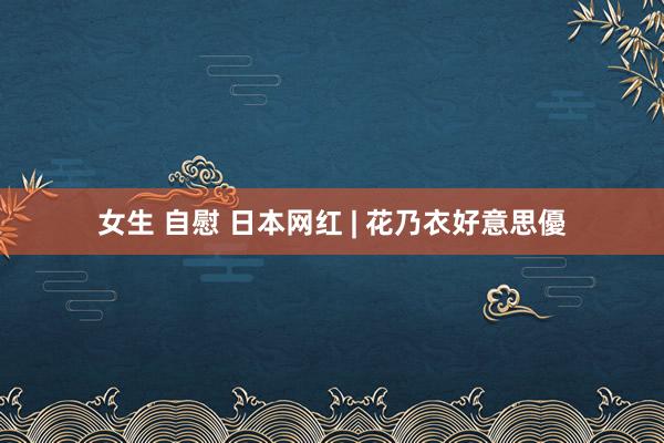 女生 自慰 日本网红 | 花乃衣好意思優