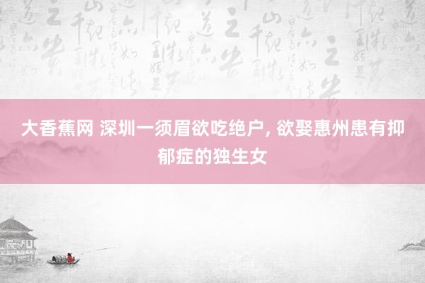 大香蕉网 深圳一须眉欲吃绝户， 欲娶惠州患有抑郁症的独生女