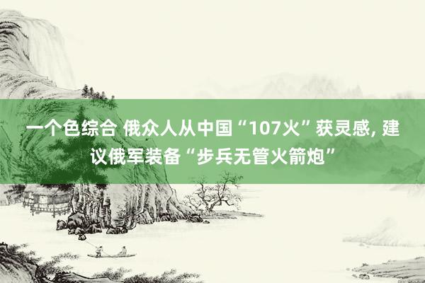 一个色综合 俄众人从中国“107火”获灵感， 建议俄军装备“步兵无管火箭炮”