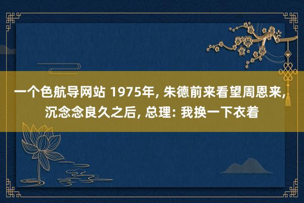 一个色航导网站 1975年， 朱德前来看望周恩来， 沉念念良久之后， 总理: 我换一下衣着