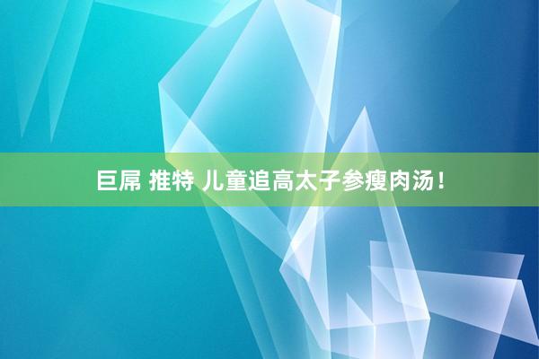 巨屌 推特 儿童追高太子参瘦肉汤！