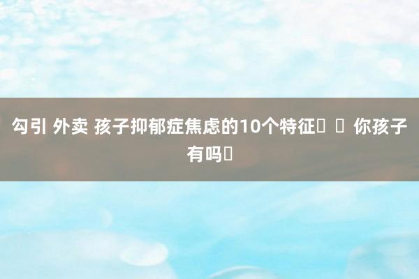 勾引 外卖 孩子抑郁症焦虑的10个特征❗️你孩子有吗❓