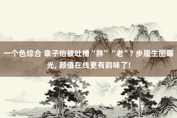 一个色综合 章子怡被吐槽“胖”“老”? 步履生图曝光， 颜值在线更有韵味了!