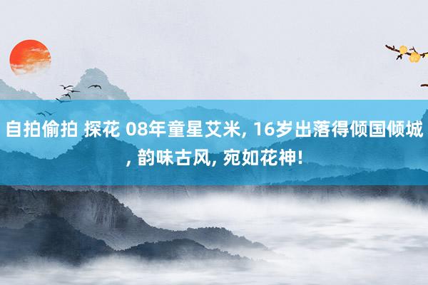 自拍偷拍 探花 08年童星艾米， 16岁出落得倾国倾城， 韵味古风， 宛如花神!