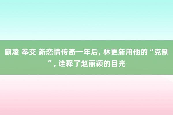 霸凌 拳交 新恋情传奇一年后， 林更新用他的“克制”， 诠释了赵丽颖的目光