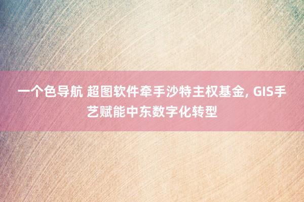 一个色导航 超图软件牵手沙特主权基金， GIS手艺赋能中东数字化转型