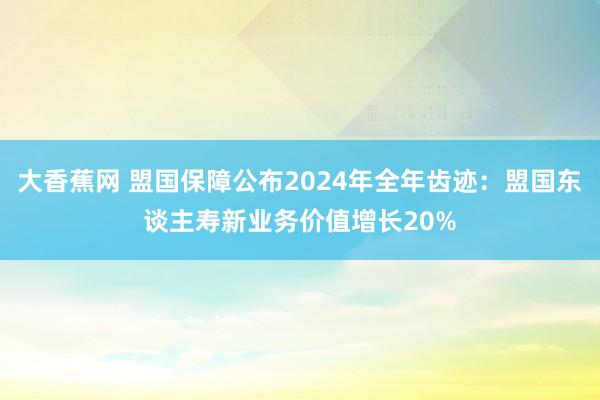 大香蕉网 盟国保障公布2024年全年齿迹：盟国东谈主寿新业务价值增长20%