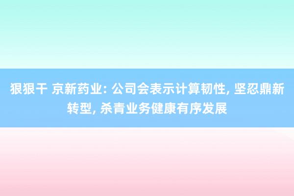 狠狠干 京新药业: 公司会表示计算韧性， 坚忍鼎新转型， 杀青业务健康有序发展