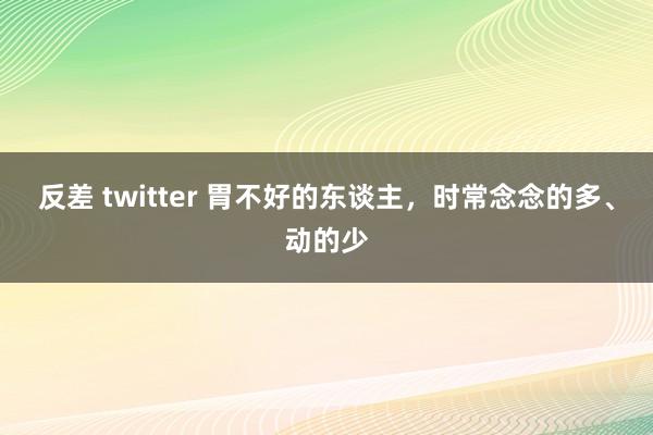 反差 twitter 胃不好的东谈主，时常念念的多、动的少