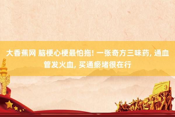 大香蕉网 脑梗心梗最怕拖! 一张奇方三味药， 通血管发火血， 买通瘀堵很在行