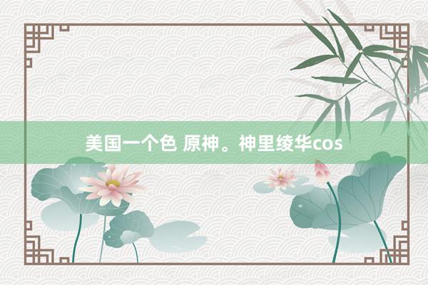美国一个色 原神。神里绫华cos
