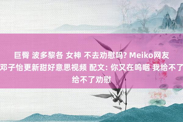 巨臀 波多黎各 女神 不去劝慰吗? Meiko网友女友邓子怡更新甜好意思视频 配文: 你又在呜咽 我给不了劝慰