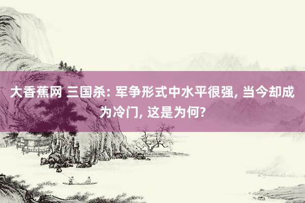 大香蕉网 三国杀: 军争形式中水平很强， 当今却成为冷门， 这是为何?
