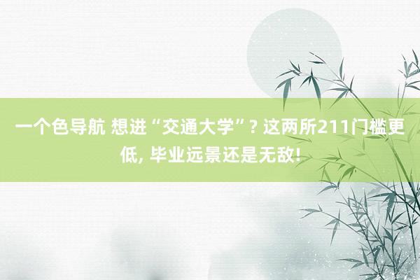 一个色导航 想进“交通大学”? 这两所211门槛更低， 毕业远景还是无敌!