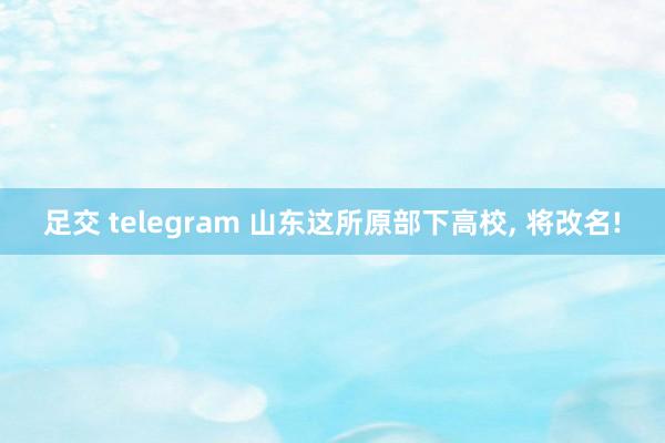 足交 telegram 山东这所原部下高校， 将改名!