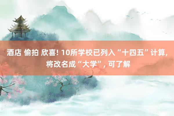 酒店 偷拍 欣喜! 10所学校已列入“十四五”计算， 将改名成“大学”， 可了解