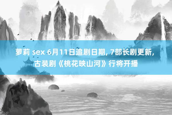 萝莉 sex 6月11日追剧日期， 7部长剧更新， 古装剧《桃花映山河》行将开播