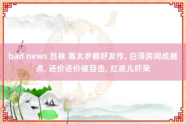 bad news 丝袜 赛太岁癖好发作， 白泽房间成据点， 还价还价被目击， 红孩儿吓呆